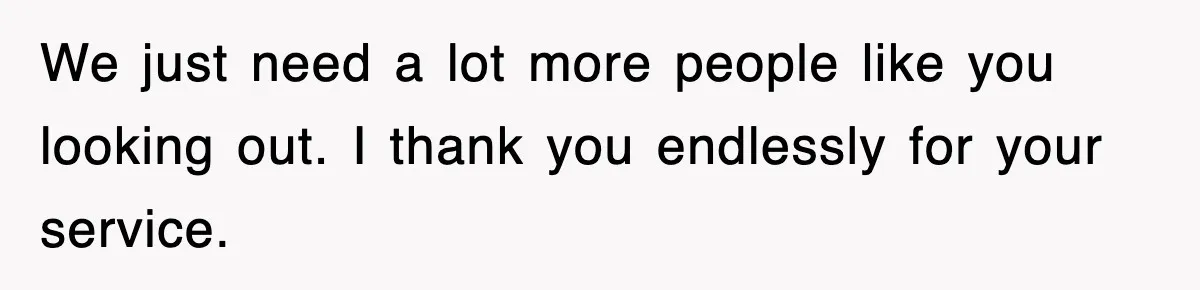 We just need a lot more people like you looking out. I thank you endlessly for your service.