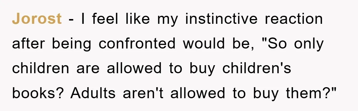 Jorost - I feel like my instinctive reaction after being confronted would be, "So only children are allowed to buy children's books? Adults aren't allowed to buy them?"