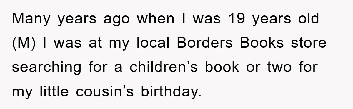 Many years ago when I was 19 years old (M) I was at my local Borders Books store searching for a children’s book or two for my little cousin’s birthday.