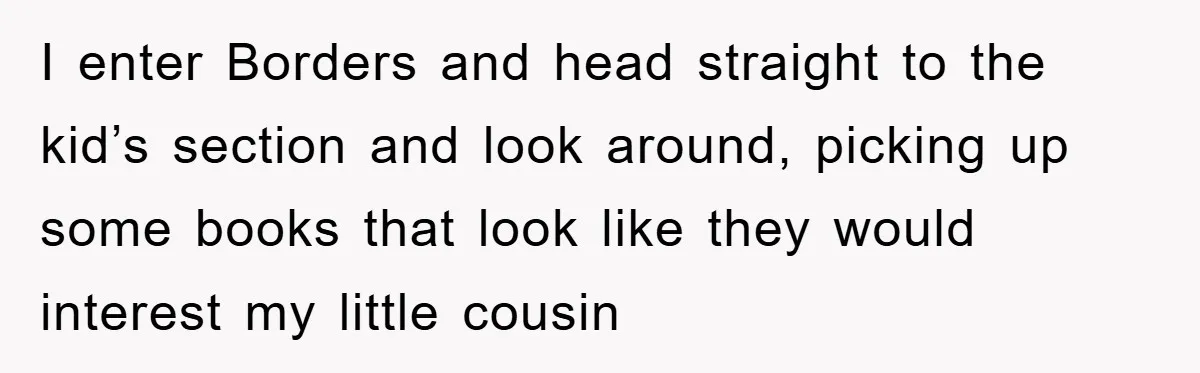 I enter Borders and head straight to the kid’s section and look around, picking up some books that look like they would interest my little cousin