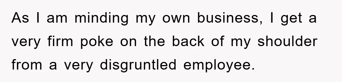 As I am minding my own business, I get a very firm poke on the back of my shoulder from a very disgruntled employee.