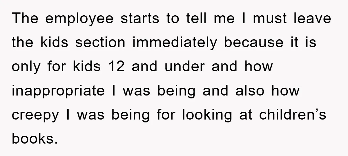 The employee starts to tell me I must leave the kids section immediately because it is only for kids 12 and under and how inappropriate I was being and also...