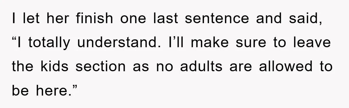 I let her finish one last sentence and said, “I totally understand. I’ll make sure to leave the kids section as no adults are allowed to be here.”