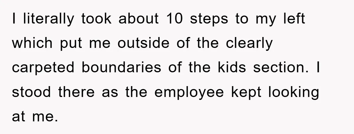 I literally took about 10 steps to my left which put me outside of the clearly carpeted boundaries of the kids section. I stood there as the employee kept looking...