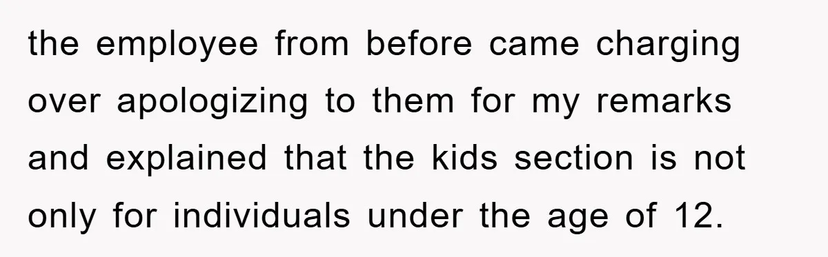 the employee from before came charging over apologizing to them for my remarks and explained that the kids section is not only for individuals under the age of 12.