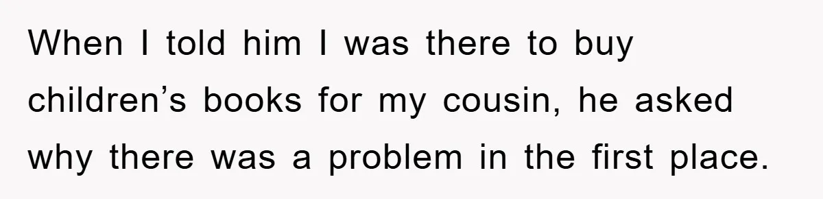When I told him I was there to buy children’s books for my cousin, he asked why there was a problem in the first place.