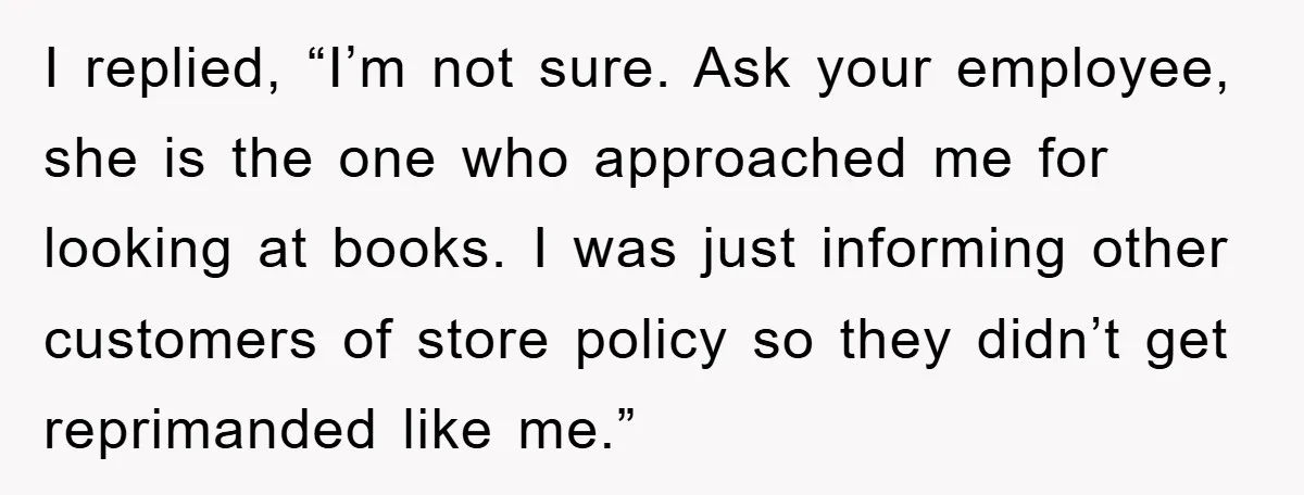 I replied, “I’m not sure. Ask your employee, she is the one who approached me for looking at books. I was just informing other customers of store policy so they...
