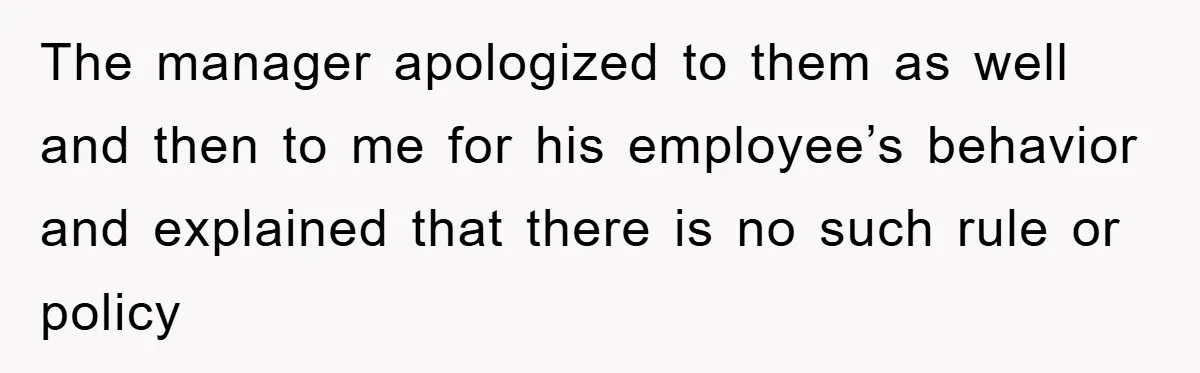 The manager apologized to them as well and then to me for his employee’s behavior and explained that there is no such rule or policy
