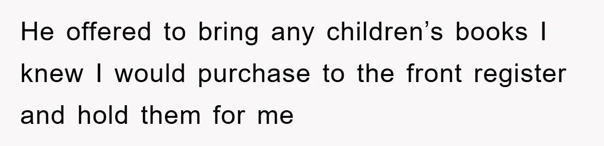 He offered to bring any children’s books I knew I would purchase to the front register and hold them for me