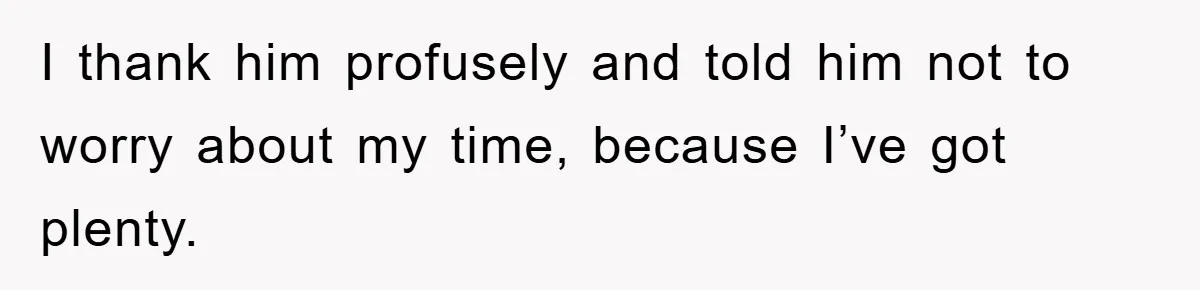 I thank him profusely and told him not to worry about my time, because I’ve got plenty.