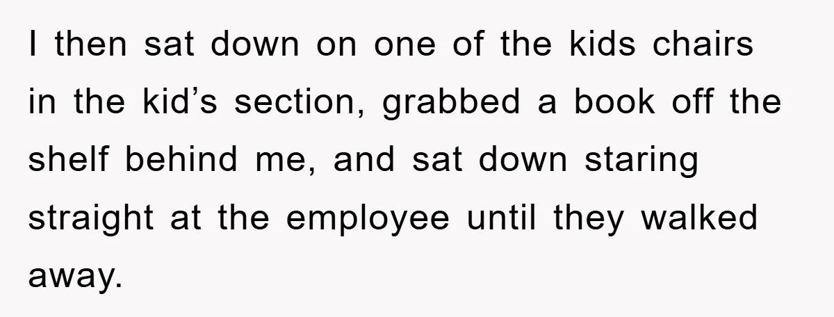 I then sat down on one of the kids chairs in the kid’s section, grabbed a book off the shelf behind me, and sat down staring straight at the employee...