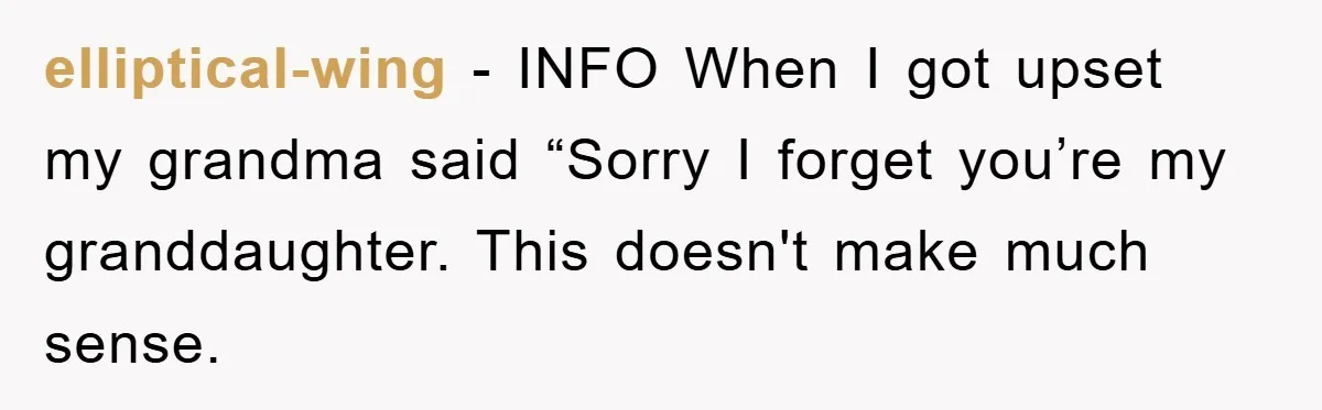 elliptical-wing − INFO When I got upset my grandma said “Sorry I forget you’re my granddaughter. This doesn't make much sense.