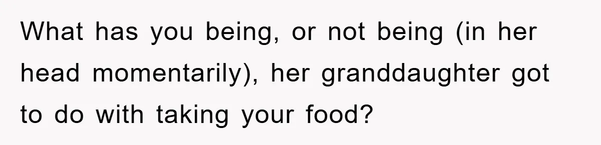 What has you being, or not being (in her head momentarily), her granddaughter got to do with taking your food?