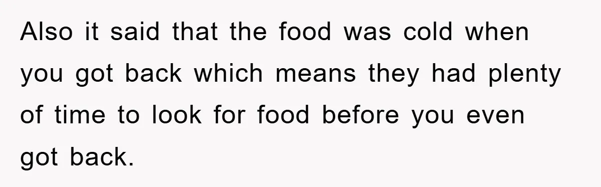 Also it said that the food was cold when you got back which means they had plenty of time to look for food before you even got back.