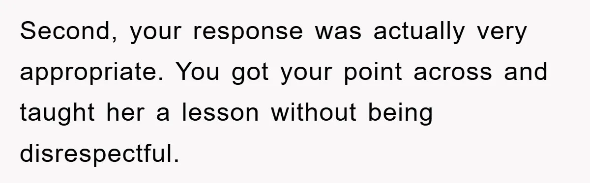 Second, your response was actually very appropriate. You got your point across and taught her a lesson without being disrespectful.