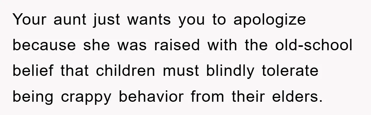 Your aunt just wants you to apologize because she was raised with the old-school belief that children must blindly tolerate being crappy behavior from their elders.