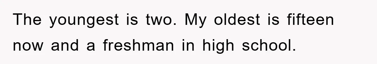 The youngest is two. My oldest is fifteen now and a freshman in high school.