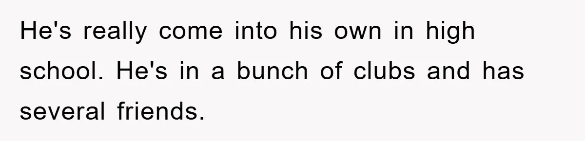 He's really come into his own in high school. He's in a bunch of clubs and has several friends.