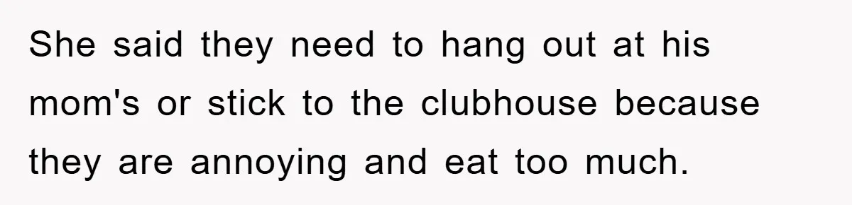 She said they need to hang out at his mom's or stick to the clubhouse because they are annoying and eat too much.