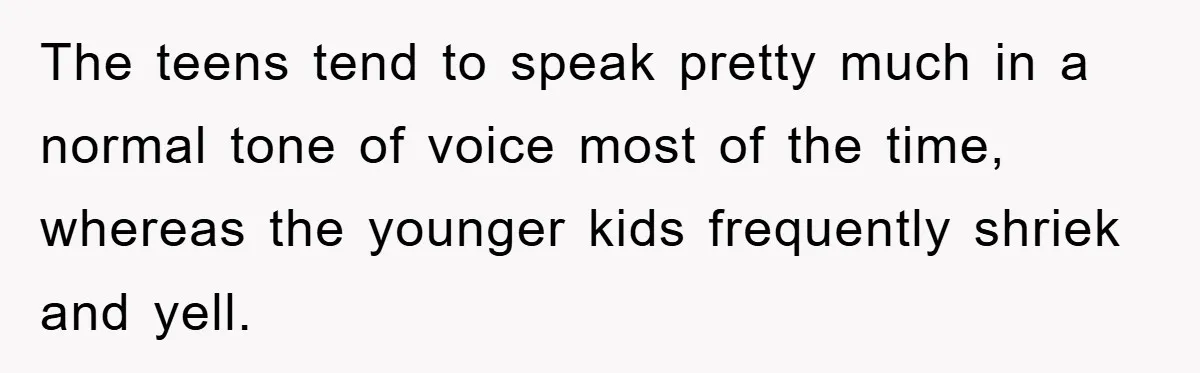 The teens tend to speak pretty much in a normal tone of voice most of the time, whereas the younger kids frequently shriek and yell.