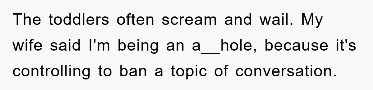 The toddlers often scream and wail. My wife said I'm being an a__hole, because it's controlling to ban a topic of conversation.