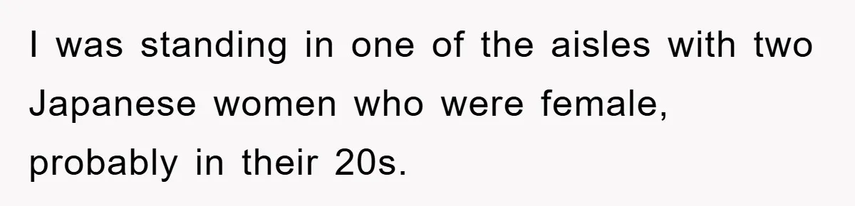 I was standing in one of the aisles with two Japanese women who were female, probably in their 20s.