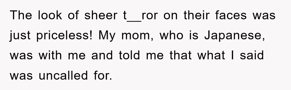 The look of sheer t__ror on their faces was just priceless! My mom, who is Japanese, was with me and told me that what I said was uncalled for.