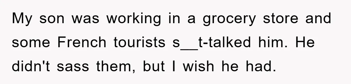 My son was working in a grocery store and some French tourists s__t-talked him. He didn't sass them, but I wish he had.