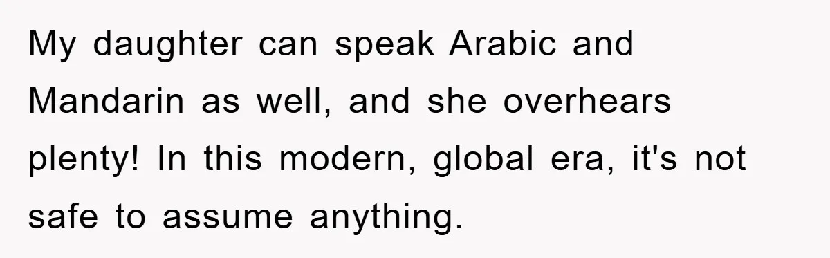 My daughter can speak Arabic and Mandarin as well, and she overhears plenty! In this modern, global era, it's not safe to assume anything.