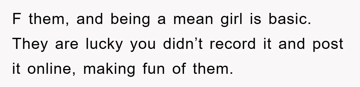 F them, and being a mean girl is basic. They are lucky you didn’t record it and post it online, making fun of them.