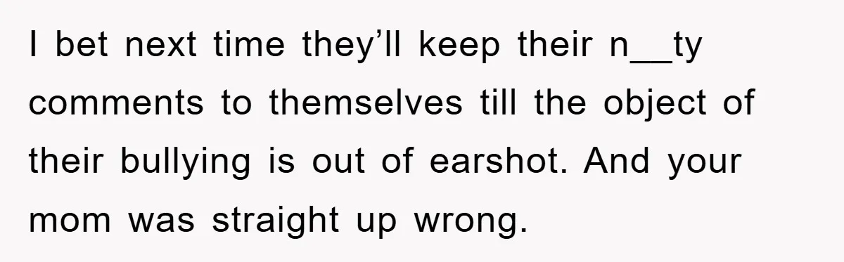 I bet next time they’ll keep their n__ty comments to themselves till the object of their bullying is out of earshot. And your mom was straight up wrong.
