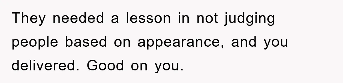 They needed a lesson in not judging people based on appearance, and you delivered. Good on you.