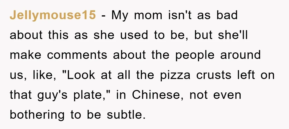 Jellymouse15 − My mom isn't as bad about this as she used to be, but she'll make comments about the people around us, like, "Look at all the pizza crusts...