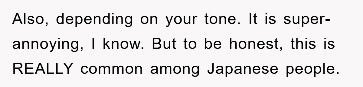 Also, depending on your tone. It is super-annoying, I know. But to be honest, this is REALLY common among Japanese people.