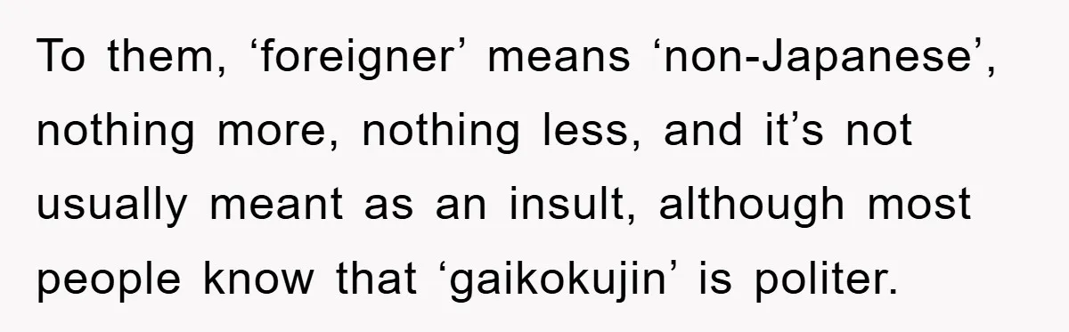 To them, ‘foreigner’ means ‘non-Japanese’, nothing more, nothing less, and it’s not usually meant as an insult, although most people know that ‘gaikokujin’ is politer.