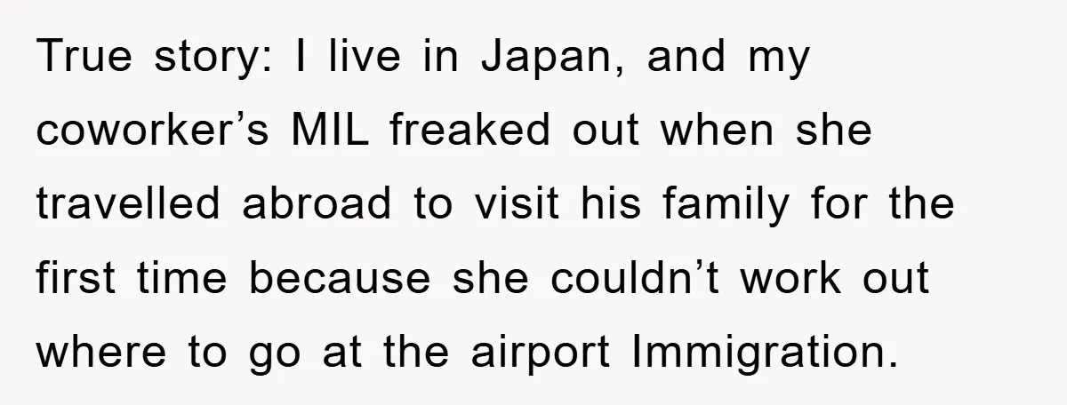True story: I live in Japan, and my coworker’s MIL freaked out when she travelled abroad to visit his family for the first time because she couldn’t work out where...