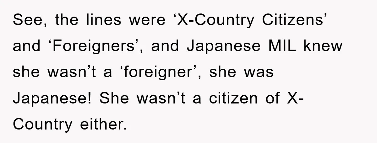 See, the lines were ‘X-Country Citizens’ and ‘Foreigners’, and Japanese MIL knew she wasn’t a ‘foreigner’, she was Japanese! She wasn’t a citizen of X-Country either.