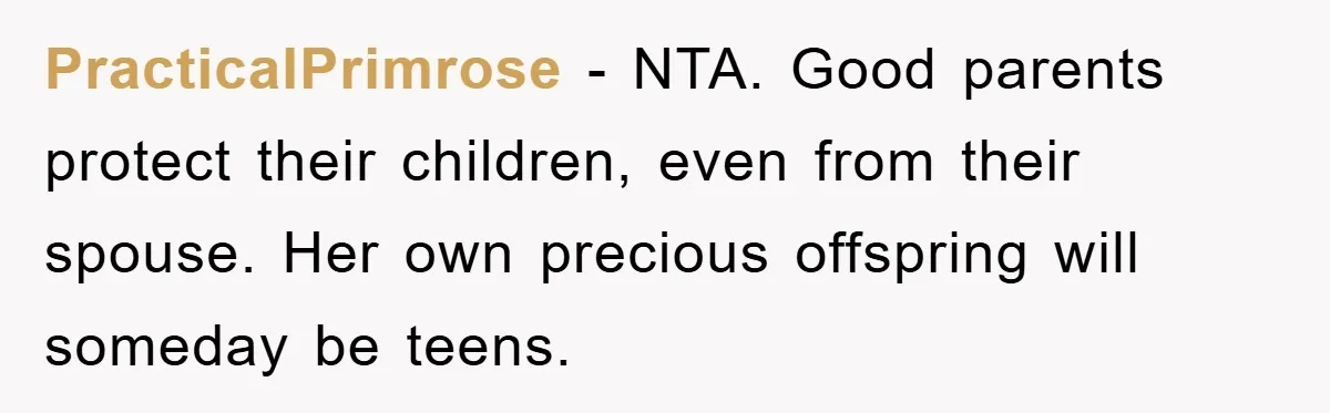 PracticalPrimrose − NTA. Good parents protect their children, even from their spouse. Her own precious offspring will someday be teens.