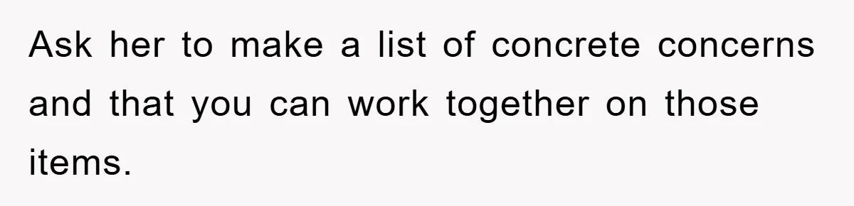 Ask her to make a list of concrete concerns and that you can work together on those items.