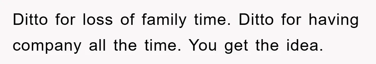 Ditto for loss of family time. Ditto for having company all the time. You get the idea.
