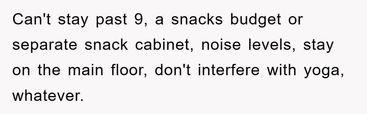 Can't stay past 9, a snacks budget or separate snack cabinet, noise levels, stay on the main floor, don't interfere with yoga, whatever.