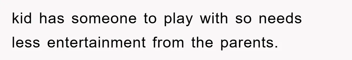 kid has someone to play with so needs less entertainment from the parents.