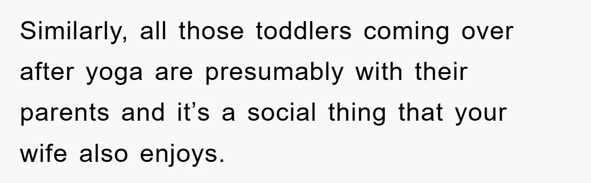 Similarly, all those toddlers coming over after yoga are presumably with their parents and it’s a social thing that your wife also enjoys.