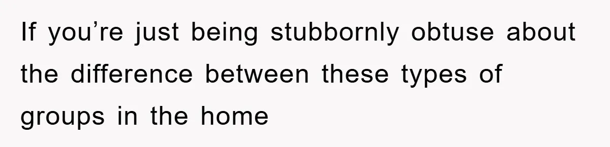 If you’re just being stubbornly obtuse about the difference between these types of groups in the home