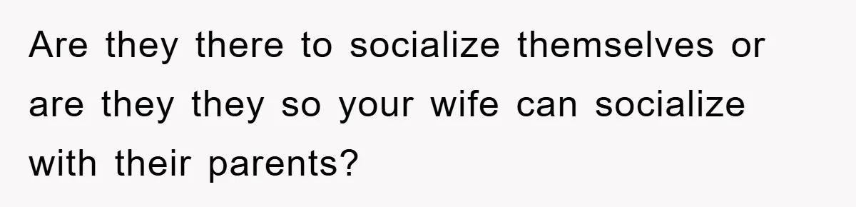 Are they there to socialize themselves or are they they so your wife can socialize with their parents?