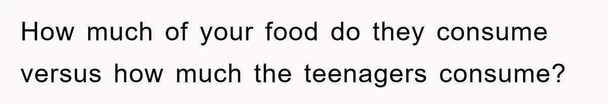 How much of your food do they consume versus how much the teenagers consume?