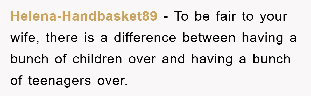 Helena-Handbasket89 − To be fair to your wife, there is a difference between having a bunch of children over and having a bunch of teenagers over.