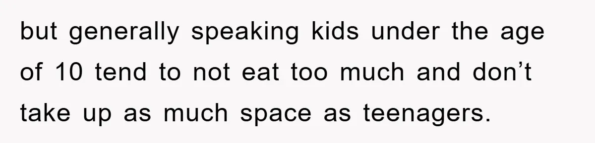 but generally speaking kids under the age of 10 tend to not eat too much and don’t take up as much space as teenagers.