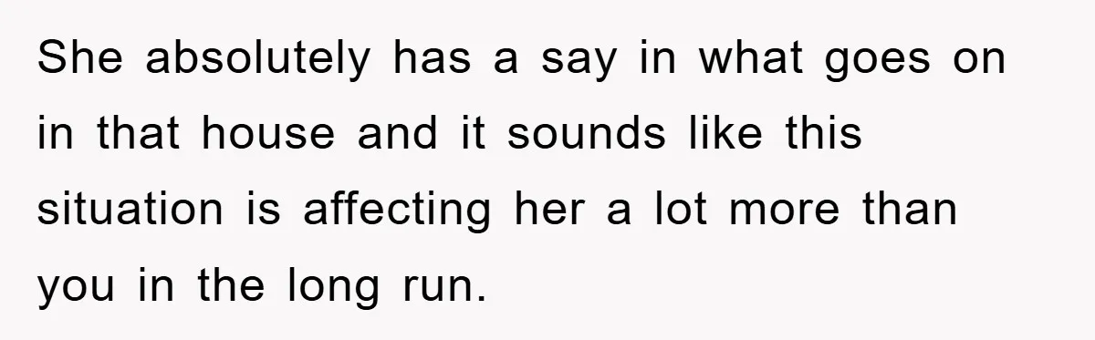 She absolutely has a say in what goes on in that house and it sounds like this situation is affecting her a lot more than you in the long run.