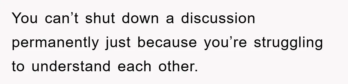 You can’t shut down a discussion permanently just because you’re struggling to understand each other.